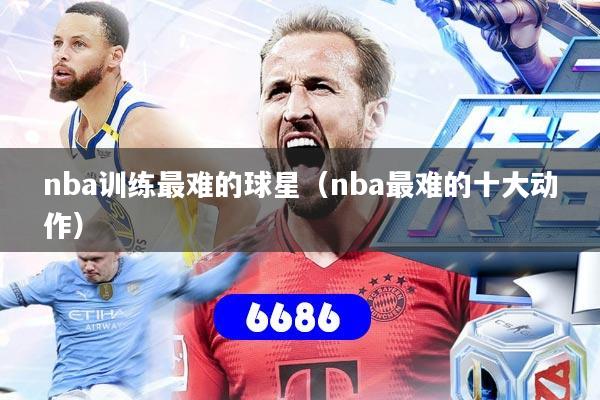 nba训练最难的球星（nba最难的十大动作）