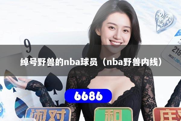详细阅读:绰号野兽的nba球员(nba野兽内线) 绰号野兽的nba球员(nba野兽内线)